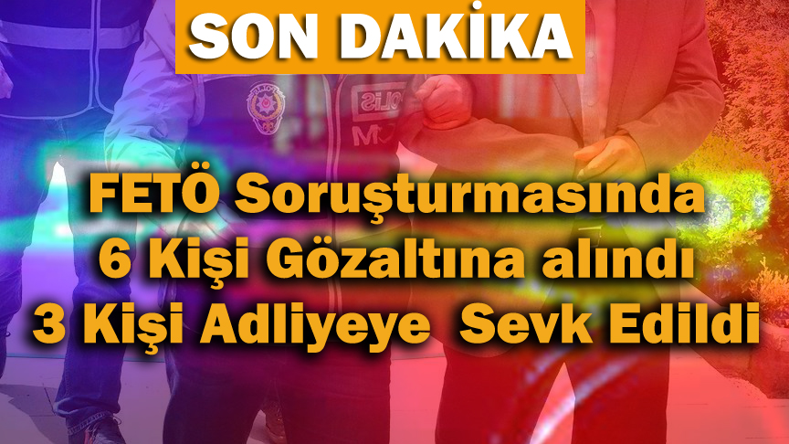 FETÖ Soruşturmasında 6 Kişi Gözaltına Alındı 3 Kişi Emniyete Sevk Edildi