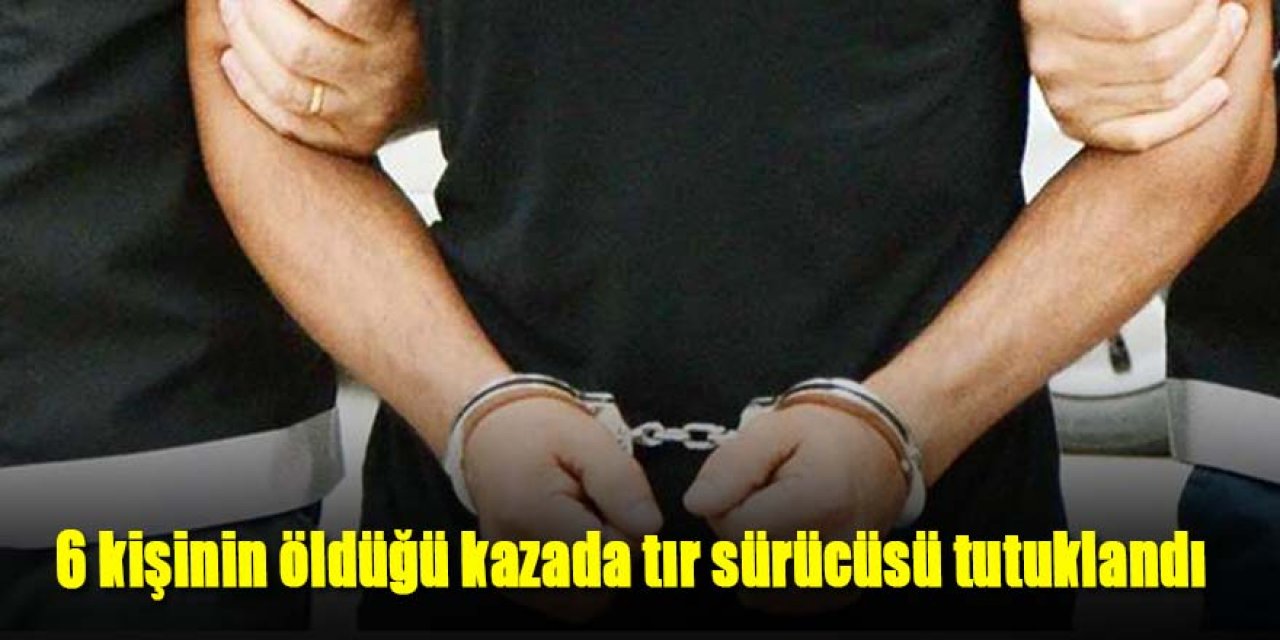 6 kişinin öldüğü kazada tır sürücüsü tutuklandı