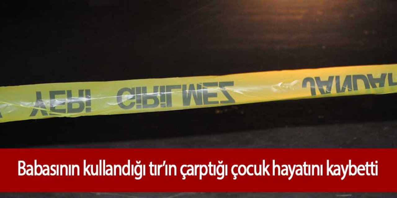 Babasının kullandığı TIR’ın çarptığı 4 yaşındaki çocuk hayatını kaybetti