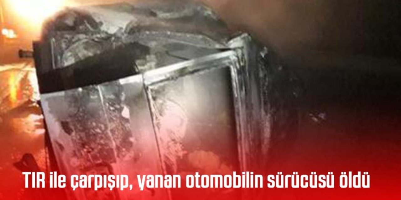 TIR ile çarpışıp, yanan otomobilin sürücüsü öldü