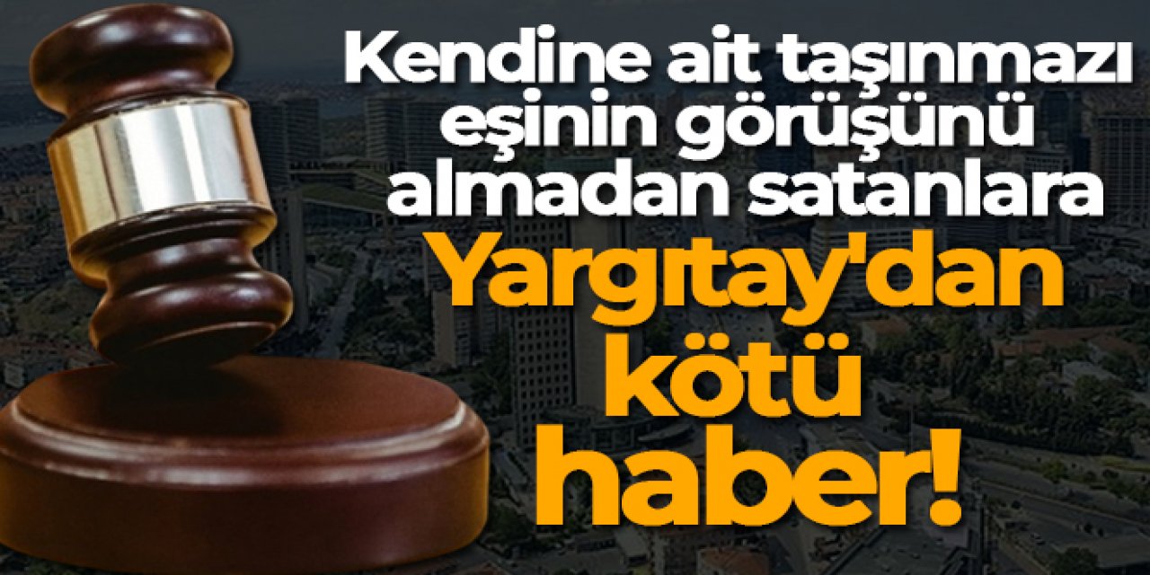 Kendine ait taşınmazı eşinin görüşünü almadan satanlara Yargıtay'dan kötü haber