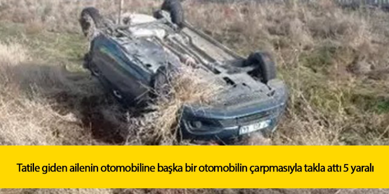 Tatile giden ailenin otomobiline başka bir otomobilin çarpması sonucu takla attı 5 yaralı