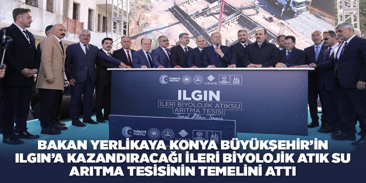 BAKAN YERLİKAYA KONYA BÜYÜKŞEHİR’İN ILGIN’A KAZANDIRACAĞI İLERİ BİYOLOJİK ATIK SU ARITMA TESİSİNİN TEMELİNİ ATTI