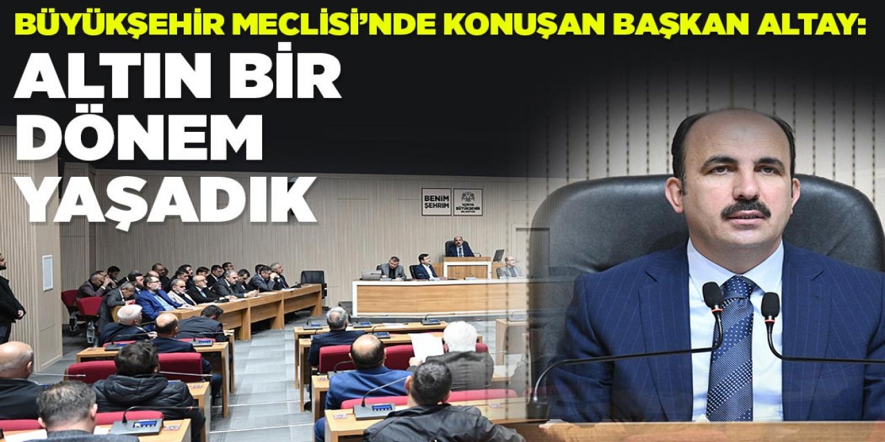 BÜYÜKŞEHİR MECLİSİ’NDE KONUŞAN BAŞKAN ALTAY: “ALTIN BİR DÖNEM YAŞADIK”