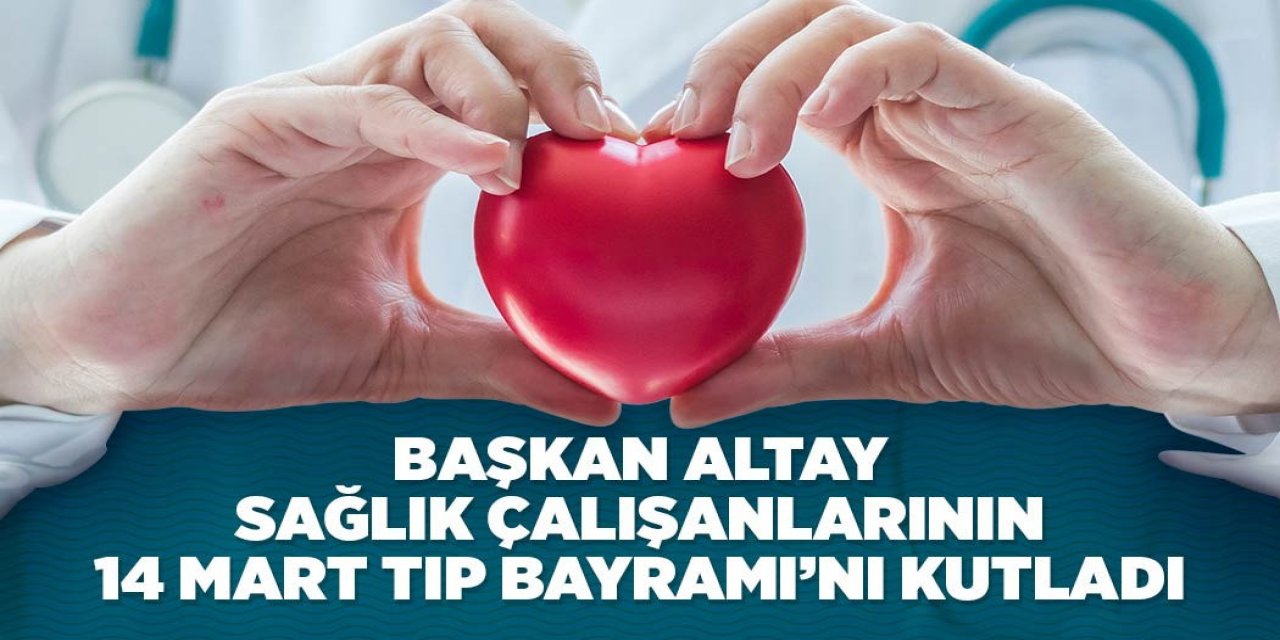 BAŞKAN ALTAY SAĞLIK ÇALIŞANLARININ 14 MART TIP BAYRAMI’NI KUTLADI