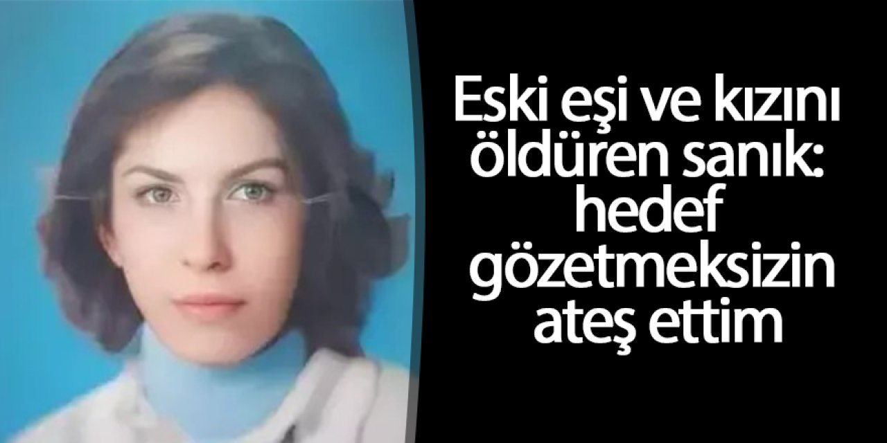 Eski eşi ve kızını öldüren sanık: Hedef gözetmeksizin ateş ettim
