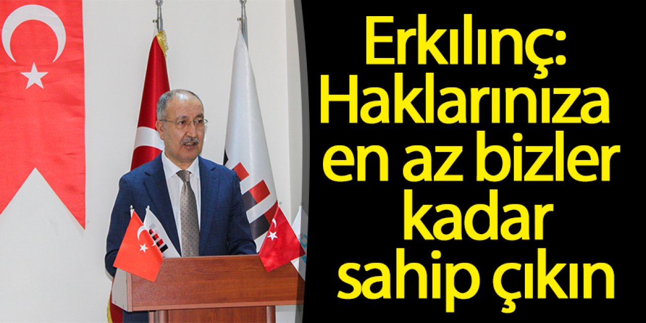 Erkılınç: Haklarınıza en az bizler kadar sahip çıkın