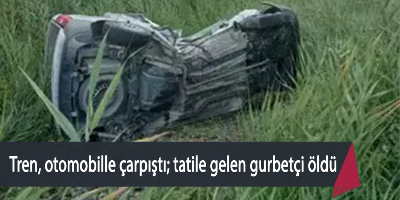 Tren, otomobile çarptı; tatile gelen gurbetçi öldü