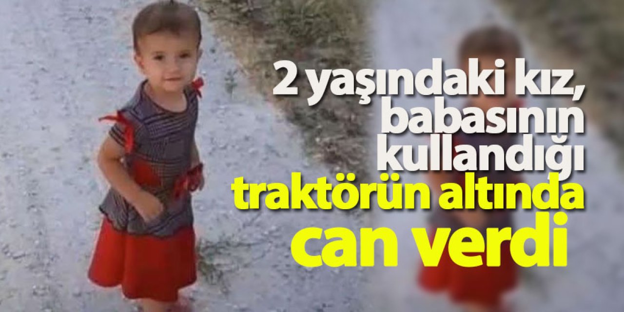 2 yaşındaki kız, babasının kullandığı traktörün altında can verdi