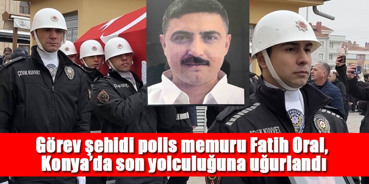 Görev şehidi polis memuru Fatih Oral Konya’da son yolculuğuna uğurlandı