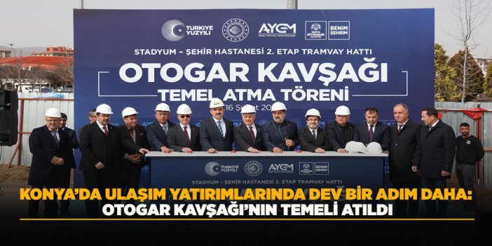 KONYA’DA ULAŞIM YATIRIMLARINDA DEV BİR ADIM DAHA: OTOGAR KAVŞAĞI’NIN TEMELİ ATILDI