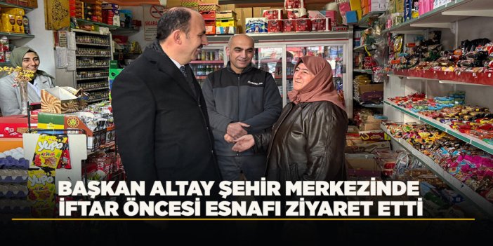 BAŞKAN ALTAY ŞEHİR MERKEZİNDE İFTAR ÖNCESİ ESNAFI ZİYARET ETTİ