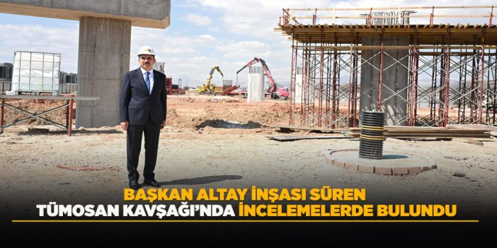 BAŞKAN ALTAY İNŞASI SÜREN TÜMOSAN KAVŞAĞI’NDA İNCELEMELERDE BULUNDU