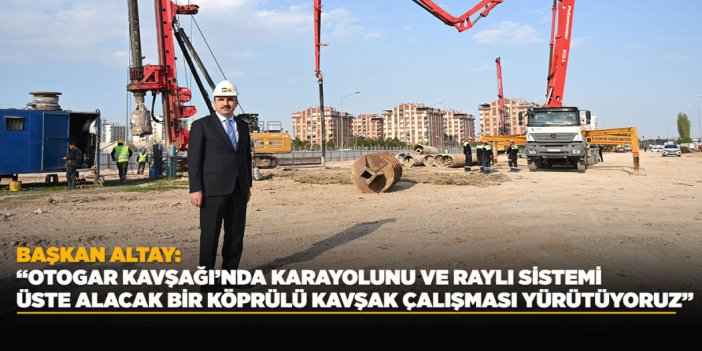 BAŞKAN ALTAY: “OTOGAR KAVŞAĞI’NDA KARAYOLUNU VE RAYLI SİSTEMİ ÜSTE ALACAK BİR KÖPRÜLÜ KAVŞAK ÇALIŞMASI YÜRÜTÜYORUZ”