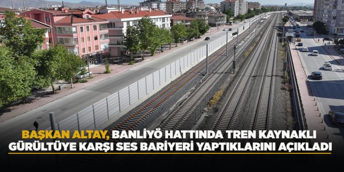 BAŞKAN ALTAY, BANLİYÖ HATTINDA TREN KAYNAKLI GÜRÜLTÜYE KARŞI SES BARİYERİ YAPTIKLARINI AÇIKLADI