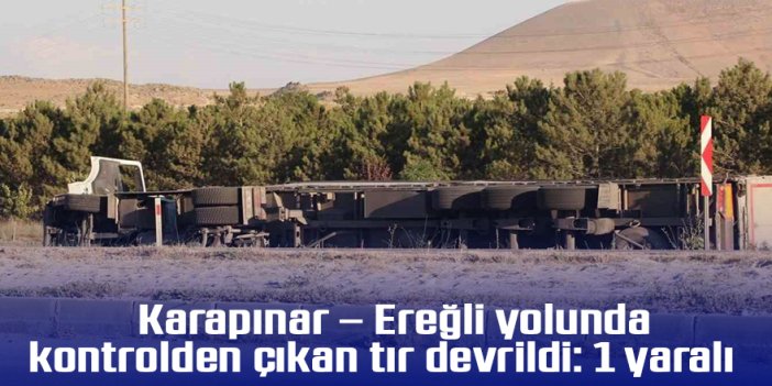 Karapınar – Ereğli yolunda kontrolden çıkan tır devrildi: 1 yaralı