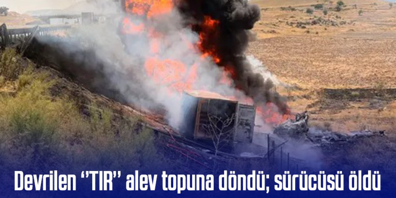 Devrilen ‘’TIR’’ alev topuna döndü; sürücüsü öldü